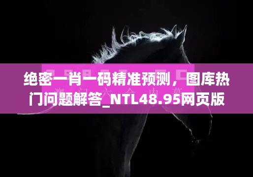 绝密一肖一码精准预测,图库热门问题解答_NTL48.95网页版