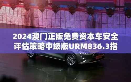 2024澳门正版免费资本车安全评估策略中级版URM836.3指南