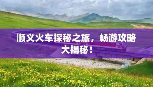 顺义火车探秘之旅,畅游攻略大揭秘!